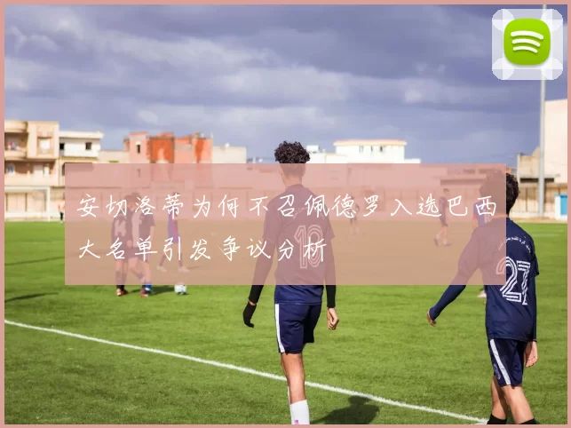 安切洛蒂为何不召佩德罗入选巴西大名单引发争议分析