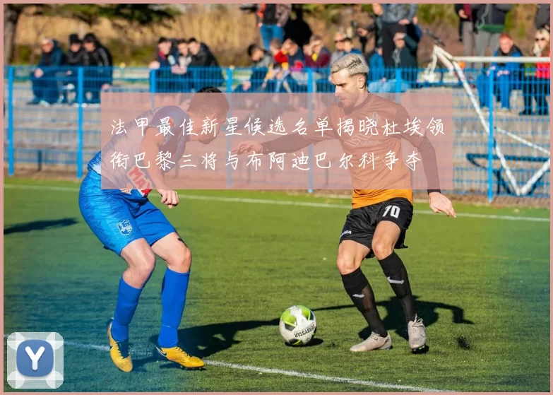 法甲最佳新星候选名单揭晓杜埃领衔巴黎三将与布阿迪巴尔科争夺