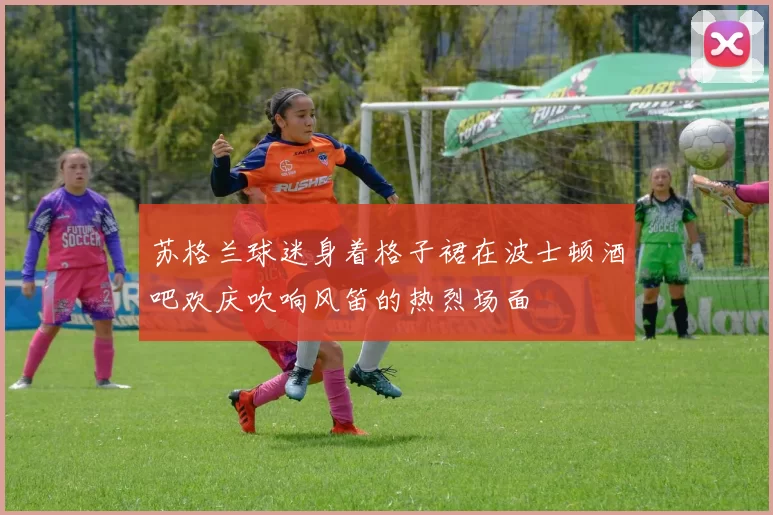 苏格兰球迷身着格子裙在波士顿酒吧欢庆吹响风笛的热烈场面