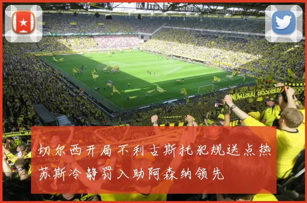 切尔西开局不利古斯托犯规送点热苏斯冷静罚入助阿森纳领先