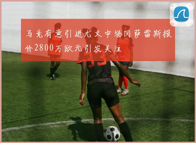 马竞有意引进尤文中场冈萨雷斯报价2800万欧元引发关注