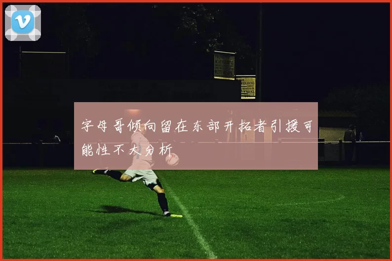 字母哥倾向留在东部开拓者引援可能性不大分析