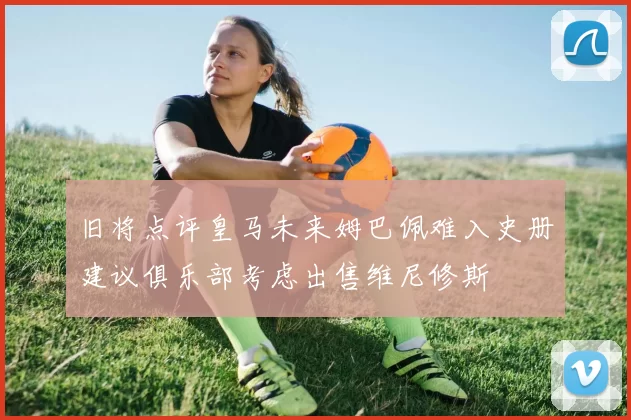 旧将点评皇马未来姆巴佩难入史册建议俱乐部考虑出售维尼修斯