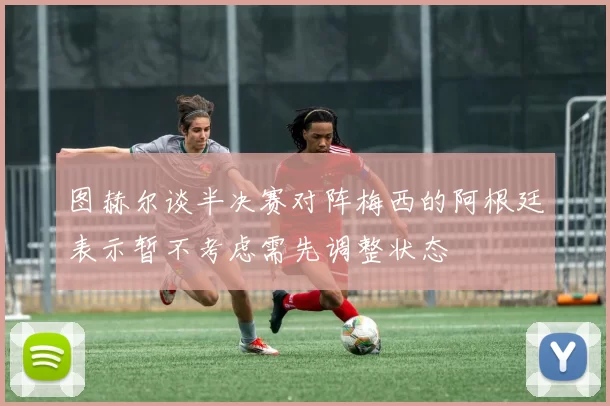 图赫尔谈半决赛对阵梅西的阿根廷表示暂不考虑需先调整状态