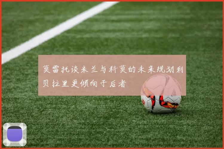 莫雷托谈米兰与科莫的未来规划利贝拉里更倾向于后者