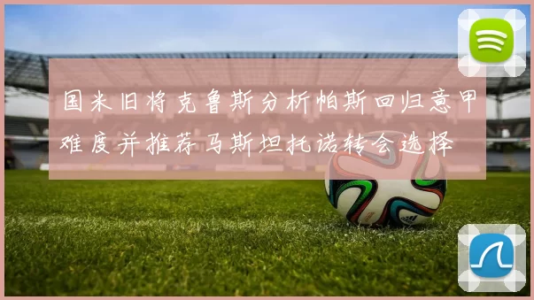 国米旧将克鲁斯分析帕斯回归意甲难度并推荐马斯坦托诺转会选择
