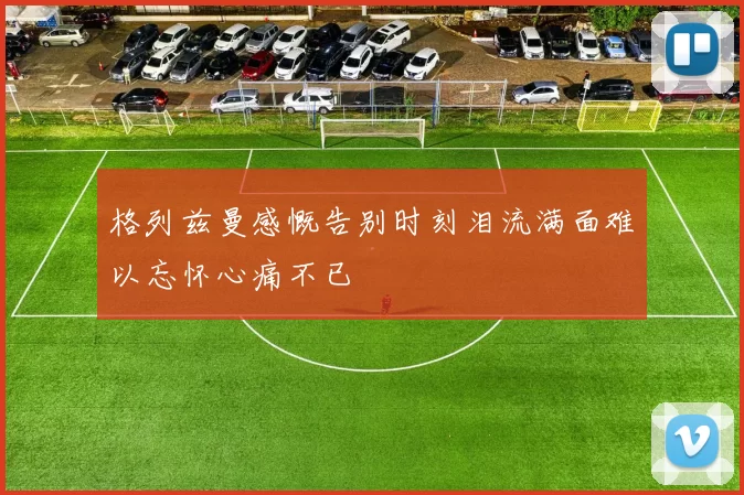 格列兹曼感慨告别时刻泪流满面难以忘怀心痛不已