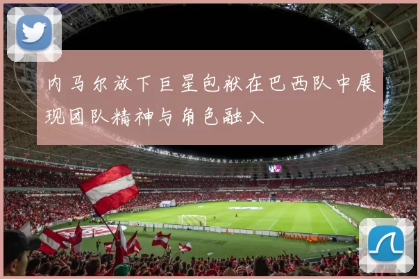 内马尔放下巨星包袱在巴西队中展现团队精神与角色融入