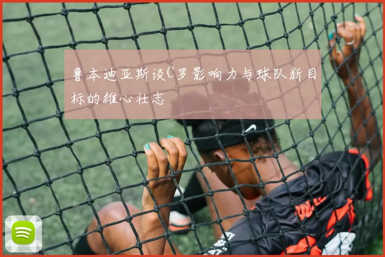 鲁本迪亚斯谈C罗影响力与球队新目标的雄心壮志