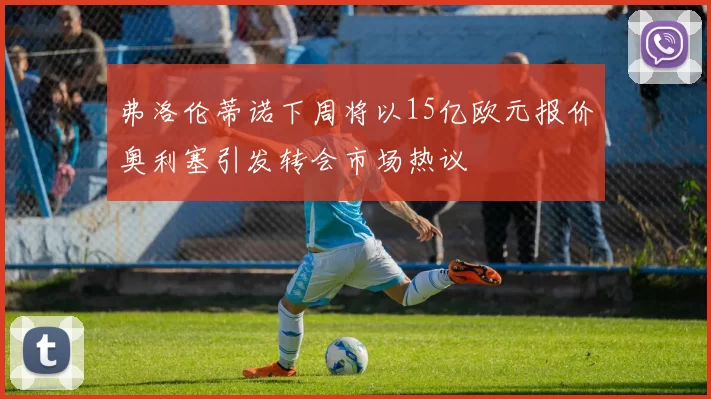 弗洛伦蒂诺下周将以15亿欧元报价奥利塞引发转会市场热议