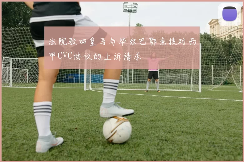 法院驳回皇马与毕尔巴鄂竞技对西甲CVC协议的上诉请求