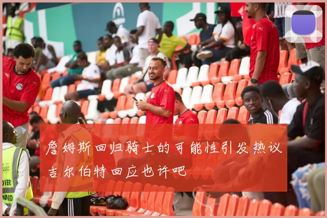 詹姆斯回归骑士的可能性引发热议吉尔伯特回应也许吧