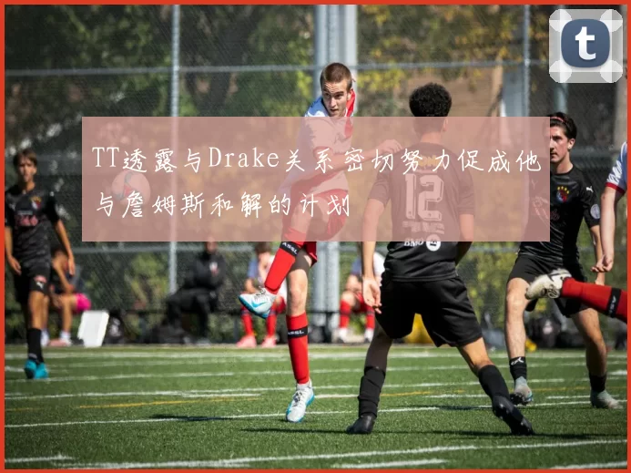 TT透露与Drake关系密切努力促成他与詹姆斯和解的计划