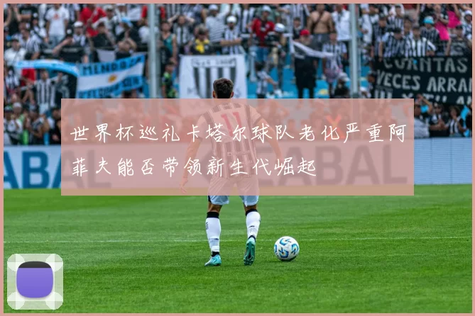 世界杯巡礼卡塔尔球队老化严重阿菲夫能否带领新生代崛起