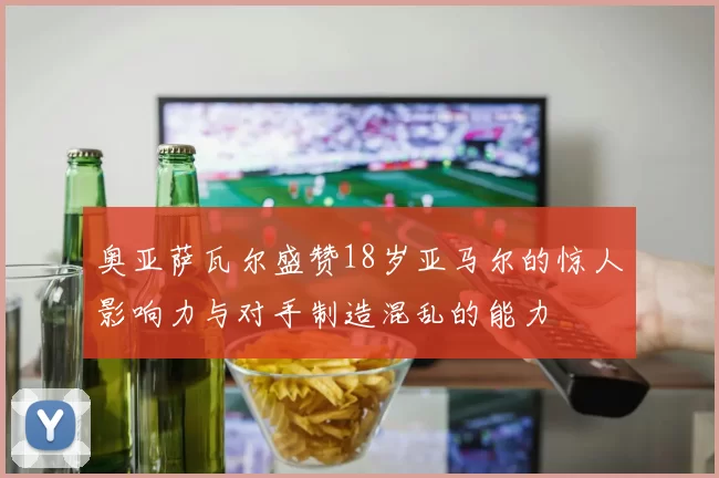 奥亚萨瓦尔盛赞18岁亚马尔的惊人影响力与对手制造混乱的能力